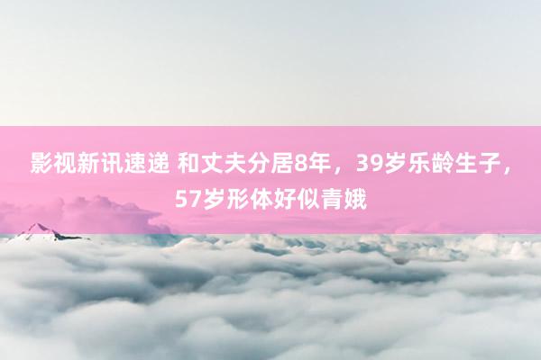 影视新讯速递 和丈夫分居8年，39岁乐龄生子，57岁形体好似青娥