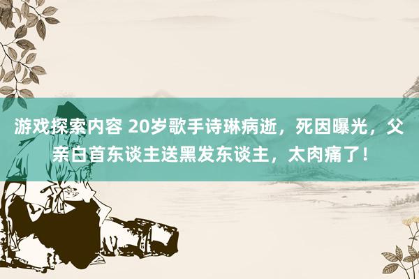 游戏探索内容 20岁歌手诗琳病逝，死因曝光，父亲白首东谈主送黑发东谈主，太肉痛了！