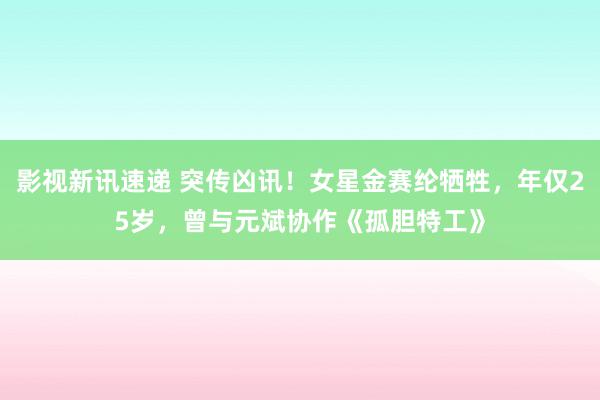 影视新讯速递 突传凶讯！女星金赛纶牺牲，年仅25岁，曾与元斌协作《孤胆特工》