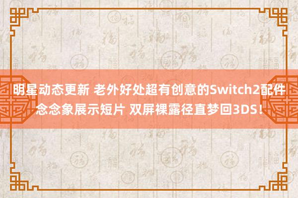 明星动态更新 老外好处超有创意的Switch2配件念念象展示短片 双屏裸露径直梦回3DS！