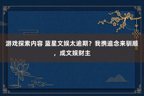 游戏探索内容 蓝星文娱太逾期？我携追念来驯顺，成文娱财主