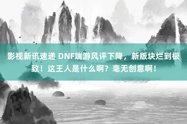 影视新讯速递 DNF端游风评下降，新版块烂到极致！这王人是什么啊？毫无创意啊！