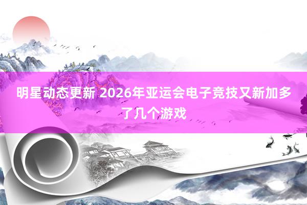 明星动态更新 2026年亚运会电子竞技又新加多了几个游戏