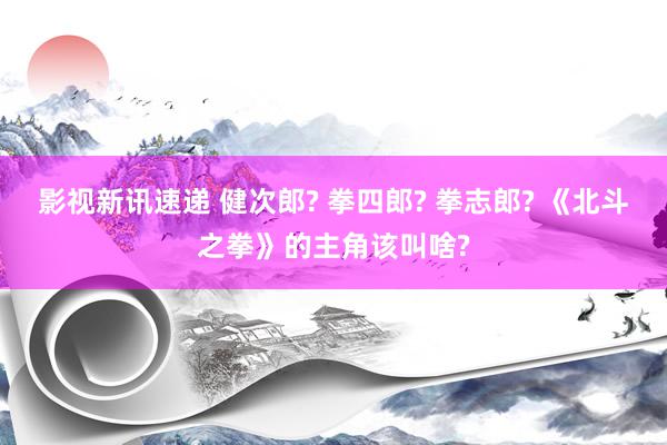 影视新讯速递 健次郎? 拳四郎? 拳志郎? 《北斗之拳》的主角该叫啥?