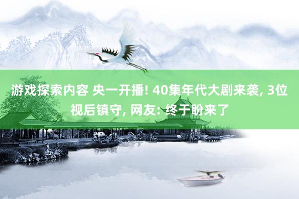 游戏探索内容 央一开播! 40集年代大剧来袭, 3位视后镇守, 网友: 终于盼来了