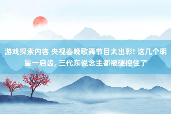 游戏探索内容 央视春晚歌舞节目太出彩! 这几个明星一启齿, 三代东说念主都被硬控住了