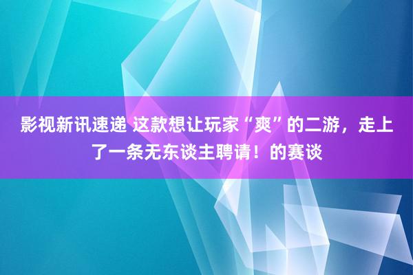 影视新讯速递 这款想让玩家“爽”的二游，走上了一条无东谈主聘请！的赛谈