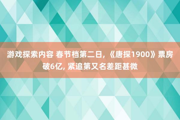 游戏探索内容 春节档第二日, 《唐探1900》票房破6亿, 紧追第又名差距甚微