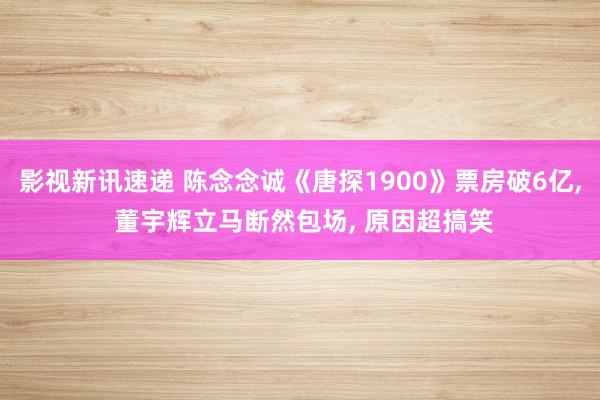 影视新讯速递 陈念念诚《唐探1900》票房破6亿, 董宇辉立马断然包场, 原因超搞笑