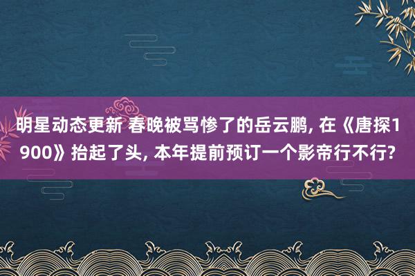 明星动态更新 春晚被骂惨了的岳云鹏, 在《唐探1900》抬起了头, 本年提前预订一个影帝行不行?