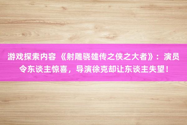 游戏探索内容 《射雕骁雄传之侠之大者》：演员令东谈主惊喜，导演徐克却让东谈主失望！