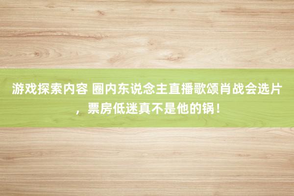 游戏探索内容 圈内东说念主直播歌颂肖战会选片，票房低迷真不是他的锅！