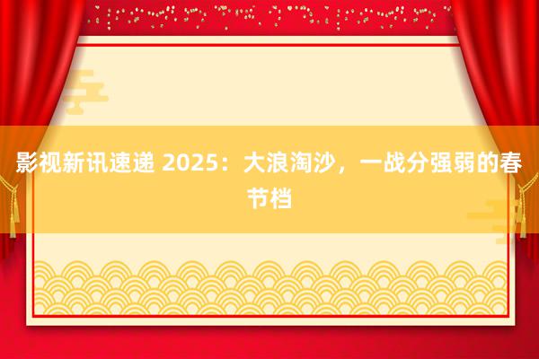 影视新讯速递 2025：大浪淘沙，一战分强弱的春节档