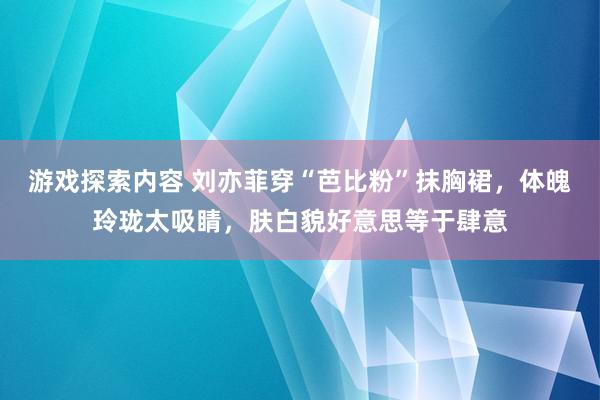 游戏探索内容 刘亦菲穿“芭比粉”抹胸裙，体魄玲珑太吸睛，肤白貌好意思等于肆意