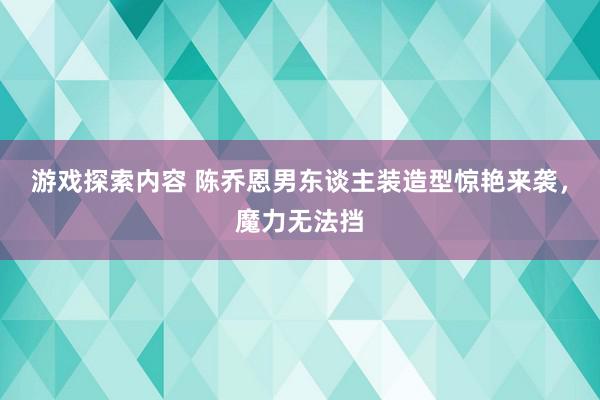 游戏探索内容 陈乔恩男东谈主装造型惊艳来袭，魔力无法挡