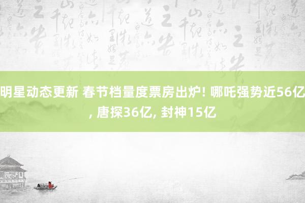 明星动态更新 春节档量度票房出炉! 哪吒强势近56亿, 唐探36亿, 封神15亿