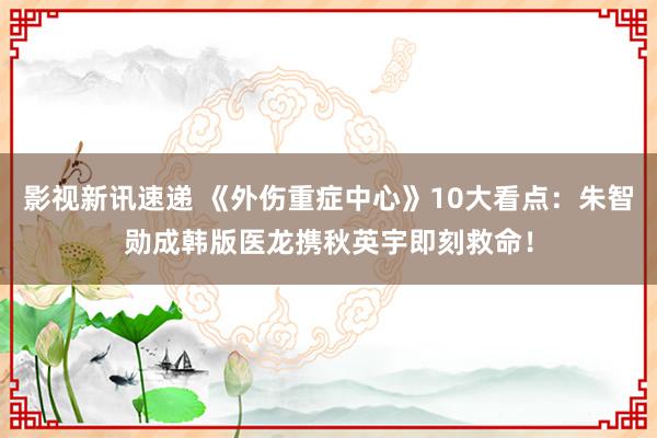 影视新讯速递 《外伤重症中心》10大看点：朱智勋成韩版医龙携秋英宇即刻救命！