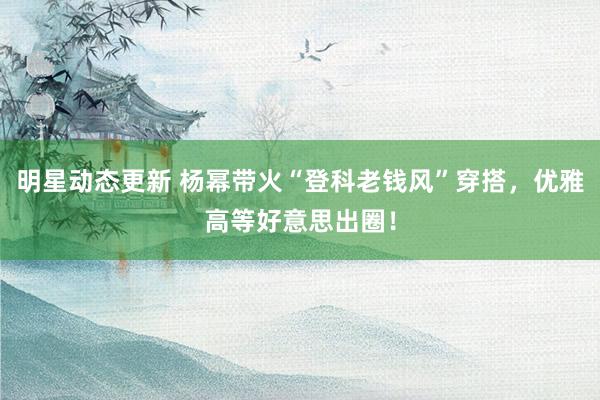 明星动态更新 杨幂带火“登科老钱风”穿搭，优雅高等好意思出圈！