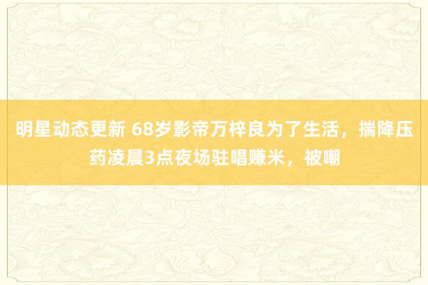 明星动态更新 68岁影帝万梓良为了生活，揣降压药凌晨3点夜场驻唱赚米，被嘲