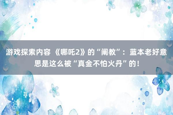 游戏探索内容 《哪吒2》的“阐教”：蓝本老好意思是这么被“真金不怕火丹”的！