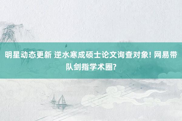 明星动态更新 逆水寒成硕士论文询查对象! 网易带队剑指学术圈?