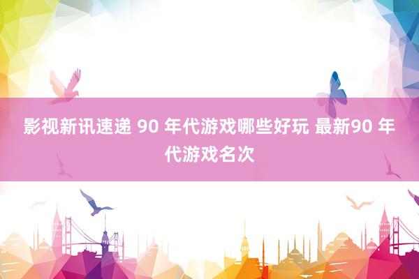 影视新讯速递 90 年代游戏哪些好玩 最新90 年代游戏名次