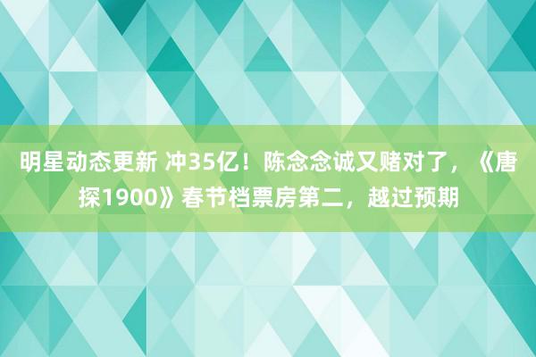 明星动态更新 冲35亿！陈念念诚又赌对了，《唐探1900》春节档票房第二，越过预期