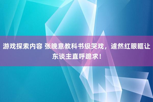 游戏探索内容 张晚意教科书级哭戏，遽然红眼眶让东谈主直呼跪求！