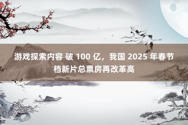 游戏探索内容 破 100 亿，我国 2025 年春节档新片总票房再改革高