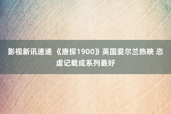 影视新讯速递 《唐探1900》英国爱尔兰热映 恣虐记载成系列最好