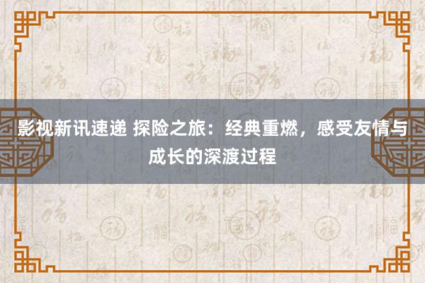 影视新讯速递 探险之旅：经典重燃，感受友情与成长的深渡过程