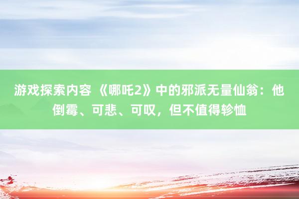 游戏探索内容 《哪吒2》中的邪派无量仙翁：他倒霉、可悲、可叹，但不值得轸恤