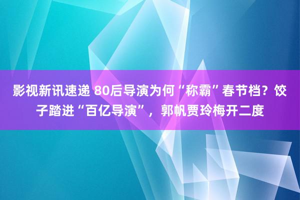 影视新讯速递 80后导演为何“称霸”春节档？饺子踏进“百亿导演”，郭帆贾玲梅开二度