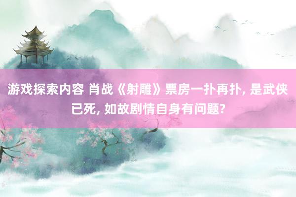 游戏探索内容 肖战《射雕》票房一扑再扑, 是武侠已死, 如故剧情自身有问题?