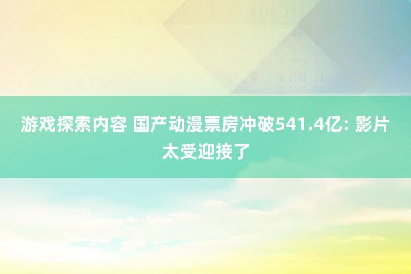 游戏探索内容 国产动漫票房冲破541.4亿: 影片太受迎接了