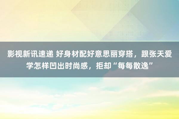 影视新讯速递 好身材配好意思丽穿搭，跟张天爱学怎样凹出时尚感，拒却“每每散逸”