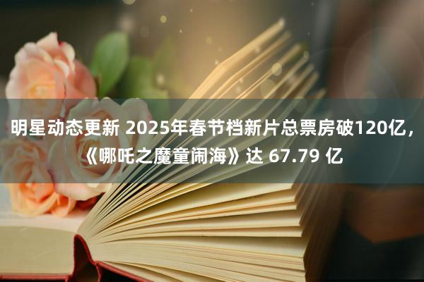 明星动态更新 2025年春节档新片总票房破120亿，《哪吒之魔童闹海》达 67.79 亿