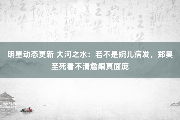 明星动态更新 大河之水：若不是婉儿病发，郑昊至死看不清詹嗣真面庞