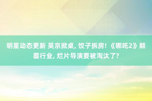 明星动态更新 吴京掀桌, 饺子拆房! 《哪吒2》颠覆行业, 烂片导演要被淘汰了?