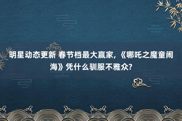 明星动态更新 春节档最大赢家, 《哪吒之魔童闹海》凭什么驯服不雅众?