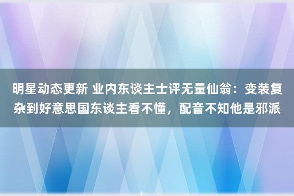 明星动态更新 业内东谈主士评无量仙翁：变装复杂到好意思国东谈主看不懂，配音不知他是邪派