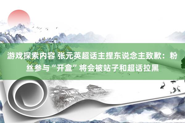 游戏探索内容 张元英超话主捏东说念主致歉：粉丝参与“开盒”将会被站子和超话拉黑