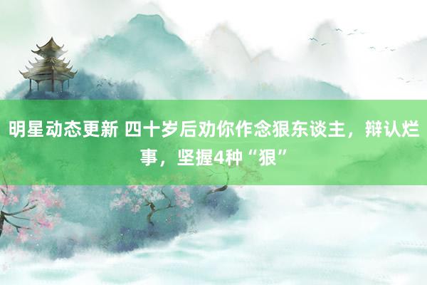 明星动态更新 四十岁后劝你作念狠东谈主，辩认烂事，坚握4种“狠”