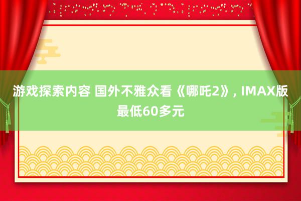 游戏探索内容 国外不雅众看《哪吒2》, IMAX版最低60多元