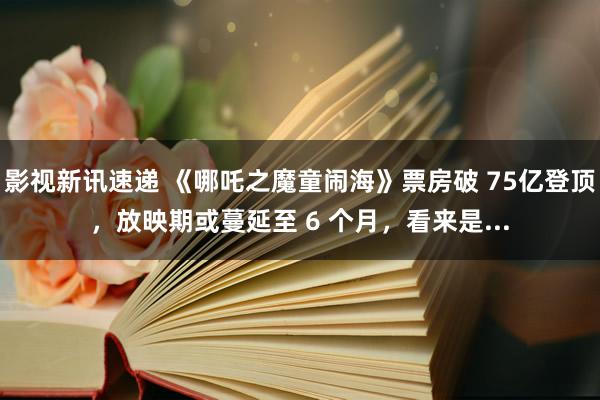 影视新讯速递 《哪吒之魔童闹海》票房破 75亿登顶，放映期或蔓延至 6 个月，看来是...