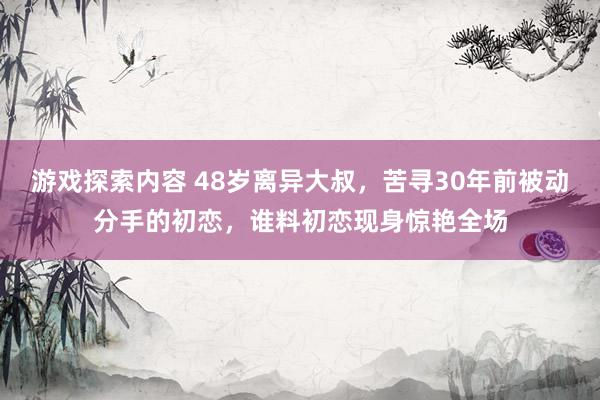 游戏探索内容 48岁离异大叔，苦寻30年前被动分手的初恋，谁料初恋现身惊艳全场