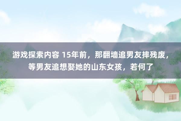 游戏探索内容 15年前，那翻墙追男友摔残废，等男友追想娶她的山东女孩，若何了